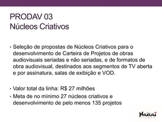 PRODAV 03
Núcleos Criativos
• Seleção de propostas de Núcleos Criativos para o
desenvolvimento de Carteira de Projetos de obras
audiovisuais seriadas e não seriadas, e de formatos de
obra audiovisual, destinados aos segmentos de TV aberta
e por assinatura, salas de exibição e VOD.
• Valor total da linha: R$ 27 milhões
• Meta de no mínimo 27 núcleos criativos e
desenvolvimento de pelo menos 135 projetos
 