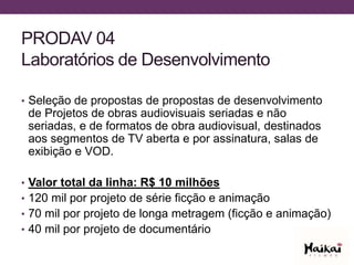 PRODAV 04
Laboratórios de Desenvolvimento
• Seleção de propostas de propostas de desenvolvimento
de Projetos de obras audiovisuais seriadas e não
seriadas, e de formatos de obra audiovisual, destinados
aos segmentos de TV aberta e por assinatura, salas de
exibição e VOD.
• Valor total da linha: R$ 10 milhões
• 120 mil por projeto de série ficção e animação
• 70 mil por projeto de longa metragem (ficção e animação)
• 40 mil por projeto de documentário
 