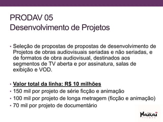 PRODAV 05
Desenvolvimento de Projetos
• Seleção de propostas de propostas de desenvolvimento de
Projetos de obras audiovisuais seriadas e não seriadas, e
de formatos de obra audiovisual, destinados aos
segmentos de TV aberta e por assinatura, salas de
exibição e VOD.
• Valor total da linha: R$ 10 milhões
• 150 mil por projeto de série ficção e animação
• 100 mil por projeto de longa metragem (ficção e animação)
• 70 mil por projeto de documentário
 