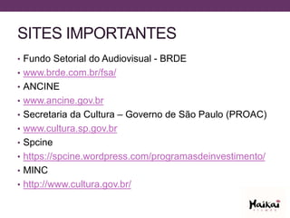 SITES IMPORTANTES
• Fundo Setorial do Audiovisual - BRDE
• www.brde.com.br/fsa/
• ANCINE
• www.ancine.gov.br
• Secretaria da Cultura – Governo de São Paulo (PROAC)
• www.cultura.sp.gov.br
• Spcine
• https://spcine.wordpress.com/programasdeinvestimento/
• MINC
• http://www.cultura.gov.br/
 
