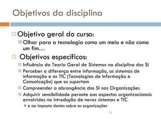 Objetivos da disciplina Objetivo geral do curso:  Olhar para a tecnologia como um meio e não como um fim… Objetivos específicos: Influência da Teoria Geral de Sistemas na disciplina dos SI Perceber a diferença entre informação, os sistemas de informação e as TIC (Tecnologias de Informação e Comunicação) que os suportam Compreender a abrangência dos SI nas Organizações Adquirir sensibilidade perante aos aspectos organizacionais envolvidos na introdução de novos sistemas e TIC e ao impacto destes sobre as organizações 