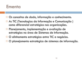 Ementa Os conceitos de dado, informação e conhecimento.  As TIC (Tecnologias da Informação e Comunicação ) como diferencial estratégico nas organizações.  Planejamento, implementação e avaliação de estratégias na área de Sistemas de Informação.  O alinhamento estratégico entre TIC e negócios.  O planejamento estratégico de sistemas de informação.  