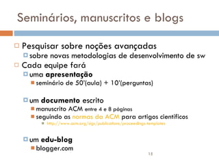 Seminários, manuscritos e blogs Pesquisar sobre noções avançadas  sobre novas metodologias de desenvolvimento de sw Cada equipe fará  uma  apresentação   seminário de 50’(aula) + 10’(perguntas) um  documento  escrito  manuscrito ACM  entre 4 e 8 páginas seguindo as  normas da ACM  para artigos científicos http://www.acm.org/sigs/publications/proceedings-templates um  edu-blog blogger.com 