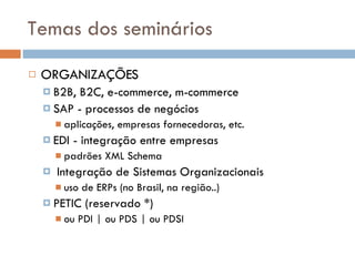 Temas dos seminários ORGANIZAÇÕES B2B, B2C, e-commerce, m-commerce  SAP - processos de negócios aplicações, empresas fornecedoras, etc. EDI - integração entre empresas padrões XML Schema Integração de Sistemas Organizacionais uso de ERPs (no Brasil, na regi ã o..) PETIC (reservado *)  ou PDI | ou PDS | ou PDSI 