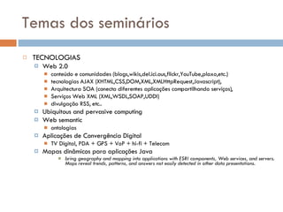 Temas dos seminários TECNOLOGIAS Web 2.0 conteúdo e comunidades (blogs,wikis,del.ici.ous,flickr,YouTube,plaxo,etc.) tecnologias AJAX (XHTML,CSS,DOM,XML,XMLHttpRequest,Javascript),  Arquitectura SOA (conecta diferentes aplicações compartilhando serviços),  Serviços Web XML (XML,WSDL,SOAP,UDDI) divulgação RSS, etc.. Ubiquitous and pervasive computing Web semantic ontologias Aplicações de Convergência Digital  TV Digital, PDA + GPS + VoP + hi-fi + Telecom Mapas dinâmicos para aplicações Java  bring geography and mapping into applications with ESRI components, Web services, and servers. Maps reveal trends, patterns, and answers not easily detected in other data presentations. 