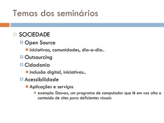 Temas dos seminários SOCIEDADE Open Source iniciativas, comunidades, dia-a-dia.. Outsourcing Cidadania inclusão digital, iniciativas.. Acessibilidade Aplicações e serviços exemplo: Dosvox, um programa de computador que lê em voz alta o conteúdo de sites para deficientes visuais 