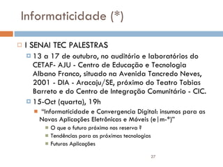 Informaticidade (*) I SENAI TEC PALESTRAS 13 a 17 de outubro, no auditório e laboratórios do CETAF- AJU - Centro de Educação e Tecnologia Albano Franco, situado na Avenida Tancredo Neves, 2001 - DIA - Aracaju/SE, próximo do Teatro Tobias Barreto e do Centro de Integração Comunitário - CIC. 15-Oct (quarta), 19h “ Informaticidade e Convergencia Digital: insumos para as Novas Aplicações Eletrônicas e Móveis (e|m-*)” O que o futuro próximo nos reserva ? Tendências para as próximas tecnologias Futuras Aplicações 