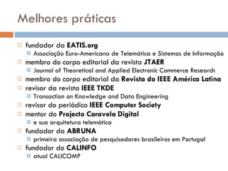 Melhores práticas fundador da  EATIS.org  Associação Euro-Americana de Telemática e Sistemas de Informação membro do corpo editorial da revista  JTAER Journal of Theoretical and Applied Electronic Commerce Research membro do corpo editorial da  Revista do IEEE América Latina revisor da revista  IEEE TKDE Transaction on Knowledge and Data Engineering revisor do periódico  IEEE Computer Society mentor do  Projecto Caravela Digital  e sua arquitetura telemática fundador da  ABRUNA primeira associação de pesquisadores brasileiros em Portugal  fundador do  CALINFO atual CALICOMP 