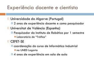 Experiência docente e cientista Universidade do Algarve (Portugal)  2 anos de experiência docente e como pesquisador Universitat de València (Espanha) Pesquisador do Instituto de Robótica por 1 semestre Laboratório de “Tráfico” CEFET-SE coordenação do curso de Informática Industrial na UNED Lagarto 4 anos de experiência em sala de aula 