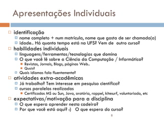 Apresentações Individuais identificação nome completo + num matricula, nome que gosta de ser chamado(a) idade.. Há quanto tempo está na UFS? Vem de  outro curso? habilidades individuais linguagens/ferramentas/tecnologias que domina O que você lê sobre a Ciência da Computação / Informática? Revistas, Jornais, Blogs, páginas Web..  Quais? Quais idiomas fala fluentemente? atividades extra-acadêmicas Já trabalha? Tem interesse em pesquisa científica?  cursos paralelos realizados Certificados MS ou Sun, Java, oratória, rappel, kitesurf, voluntariado, etc expectativas/motivação para a disciplina O que espera aprender nesta cadeira? Por que você está aqui? :)  O que espera do curso? 