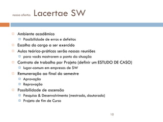 nossa oferta:  Lacertae SW Ambiente acadêmico Possibilidade de erros e defeitos Escolha do cargo a ser exercido Aulas teórico-práticas serão nossas reuniões para vocês mostrarem o ponto da situação Contrato de trabalho por Projeto (definir um ESTUDO DE CASO) lugar-comum em empresas de SW Remuneração ao final do semestre Aprovação Reprovação Possibilidade de ascensão  Pesquisa & Desenvolvimento (mestrado, doutorado) Projeto de fim de Curso 