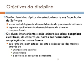 Objetivos da disciplina Serão discutidos tópicos do estado-da-arte em Engenharia de Software novas metodologias de desenvolvimento de produtos de software aspectos qualitativos do desenvolvimento de sistemas computacionais Os alunos intervenientes serão orientados sobre  pesquisas científicas , descoberta de  novos conhecimentos , compilação de  novos temas  que também sejam estado-da-arte e reprodução dos mesmos através de  um manuscrito científico  um seminário  o edu-blog do seu grupo de trabalho 