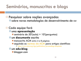 Seminários, manuscritos e blogs Pesquisar sobre noções avançadas  sobre novas metodologias de desenvolvimento de sw Cada equipe fará  uma  apresentação   seminário de 50’(aula) + 10’(perguntas) um  documento  escrito  manuscrito ACM  entre 4 e 8 páginas seguindo as  normas da ACM  para artigos científicos http://www.acm.org/sigs/publications/proceedings-templates um  edu-blog blogger.com 
