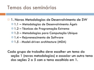 Temas dos seminários 1. Novas Metodologias de Desenvolvimento de SW 1.1 – Metodologias de Desenvolvimento Ágeis 1.2 – Técnicas de Programação Extrema 1.3 – Metodologias para Computação Ubíqua 1.4 – Rejuvenescimento de Software 1.5 - Model-driven architecture (MDA) Cada grupo de trabalho deve escolher um tema da seção 1 (novas metodologias) e associar um outro tema das seções 2 a 5 com o tema escolhido em 1. 