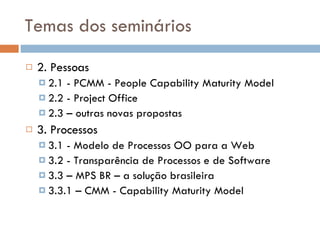 Temas dos seminários 2. Pessoas 2.1 - PCMM - People Capability Maturity Model 2 .2 - Project Office 2.3 – outras novas propostas 3. Processos  3.1 - Modelo de Processos OO para a Web 3.2 - Transparência de Processos e de Software 3.3 – MPS BR – a solução brasileira 3.3.1 – CMM - Capability Maturity Model 