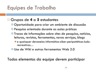 Equipes de Trabalho Grupos de  4  a  5  estudantes Oportunidade para criar um ambiente de discussão Pesquisa orientada durante as aulas práticas Trocas de informações sobre sites de pesquisa, notícias, leituras, revistas, ferramentas, novos serviços, blogs  e quaisquer devaneios informático-ciber-peripatéticos-ludo-recreativos… Uso de Wiki e outras ferramentas Web 2.0 Todos elementos da equipe devem participar 