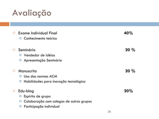 Avaliação Exame Individual Final 40% Conhecimento teórico Seminário  20 %  Vendedor de idéias Apresentação Seminário Manuscrito  20 %  Uso das normas ACM Habilidades para inovação tecnológica Edu-blog 20% Espírito de grupo Colaboração com colegas de outros grupos Participação individual 