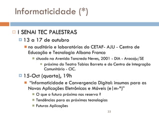 Informaticidade (*) I SENAI TEC PALESTRAS 13 a 17 de outubro no auditório e laboratórios do CETAF- AJU - Centro de Educação e Tecnologia Albano Franco situado na Avenida Tancredo Neves, 2001 - DIA - Aracaju/SE próximo do Teatro Tobias Barreto e do Centro de Integração Comunitário - CIC. 15-Oct (quarta), 19h “ Informaticidade e Convergencia Digital: insumos para as Novas Aplicações Eletrônicas e Móveis (e|m-*)” O que o futuro próximo nos reserva ? Tendências para as próximas tecnologias Futuras Aplicações 