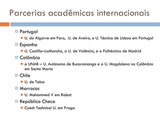 Parcerias acadêmicas internacionais Portugal U. do Algarve em Faro,  U. de Aveiro, e U. Técnica de Lisboa em Portugal Espanha U. Castilla–LaMancha, a U. de València, e a Politécnica de Madrid  Colômbia a UNAB – U. Autónoma de Bucaramanga e a U. Magdalena na Colômbia em Santa Marta Chile U. de Talca  Marrocos U. Mohammed V em Rabat República Checa Czech Technical U. em Praga 
