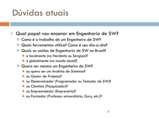 Dúvidas atuais Qual papel vou encenar em Engenharia de SW? Como é o trabalho de um Engenheiro de SW? Quais ferramentas utiliza? Como é seu dia-a-dia? Quais as saídas de Engenharia de SW no Brasil? e localmente (no Nordeste ou Sergipe)? e globalmente (no mundo atual)? Quero ser mesmo um Engenheiro de SW? ou quero ser um Analista de Sistemas? ou Gestor de Projetos? ou Desenvolvedor (Programador ou Testador de SW)? ou Cientista (Pesquisador)? ou Empreendedor (Empresário)? ou Formador (Professor universitário, Guru, etc.)? 