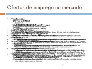 Ofertas de emprego no mercado Ref. 2005143 -  Delphi Software Developer   Location: ?, Portugal Deadline for application: October 2006 Date of availability: October 2006 Description  A software engineering company with a strong presence in the international markets and high growth profile looks for a software engineer to integrate a team working in Coimbra. Responsibilities  Software design, implementation and testing. Qualifications and Experience  Engineering academic degree or relevant professional experience. Very good technology skills across application software (including Object Oriented Programming). Must have A minimum 1 year of professional experience working with Delphi (preferable) or C#. Must have excellent documentation skills and master of the English language. Desirable to have awareness of software Quality Management practices. SYSTEM ENGINEER   Job number: IJM00948 Company: ? Country: Portugal Business area: Information & Communications Functional area:  Tecnologia da Informação Mode of employment: Contrato por prazo determinado   Responsabilidades Desenho da arquitectura e definição das funcionalidades do produto bem como das soluções técnicas adoptadas para a sua realização; Coordenação de todas as actividades de projecto, e participar na definição da estrutura, fases e meios de teste; Planificar e supervisionar as actividades de manutenção e instalação de sistemas de telecomunicações, bem como efectuar a reparação técnica dos mesmos e manter organizada/actualizada a informação técnica de suporte; Executar testes de ensaio de novos produtos, participando directamente na fase de introdução do produto.  Formação Bacharelato/ Licenciatura em Engenharia Electrónica/Electrotécnica/Telecomunicações.  Conhecimentos e Idiomas - Bons conhecimentos de Inglês. Informações Adicionais Disponibilidade para deslocações em Portugal e no estrangeiro. Project Assistant Company: ? Country: Portugal Business area: Information & Communications Functional area:  Gerenciamento de Projetos Mode of employment: Estágio   Responsabilidades Apoiar os Project Managers nas áreas técnica e administrativa do(s) projecto(s) Formação Bacharelato/Licenciatura em Engenharia Electrónica/ Electrotécnica/ Telecom./ Informática Conhecimentos e Idiomas Inglês fluente (falado e escrito).  Experiência Profissional  Sem experiência profissional .  Competências Valorizamos candidatos com inicitiva, orientação para a mudança, e capacidade para aprender e trabalhar em equipa.  Informações Adicionais  Disponibilidade para deslocações em Portugal e no estrangeiro; Disponibilidade imediata. Oferecemos: Possibilidade de cooperação com uma das mais prestigiadas e sólidas multinacionais a actuar em Portugal; Remuneração compatível com a função; Integração em equipa jovem e dinâmica. 