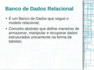 Banco de Dados Relacional
●   É um Banco de Dados que segue o
    modelo relacional;
●   Conceito abstrato que define maneiras de
    armazenar, manipular e recuperar dados
    estruturados unicamente na forma de
    tabelas;
 