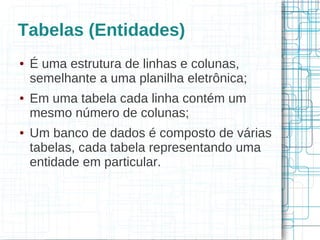 Tabelas (Entidades)
●   É uma estrutura de linhas e colunas,
    semelhante a uma planilha eletrônica;
●   Em uma tabela cada linha contém um
    mesmo número de colunas;
●   Um banco de dados é composto de várias
    tabelas, cada tabela representando uma
    entidade em particular.
 