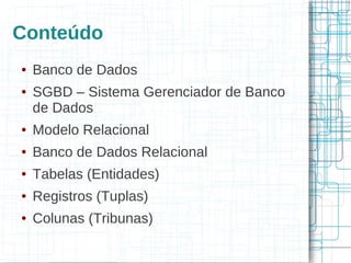 Conteúdo
●   Banco de Dados
●   SGBD – Sistema Gerenciador de Banco
    de Dados
●   Modelo Relacional
●   Banco de Dados Relacional
●   Tabelas (Entidades)
●   Registros (Tuplas)
●   Colunas (Tribunas)
 