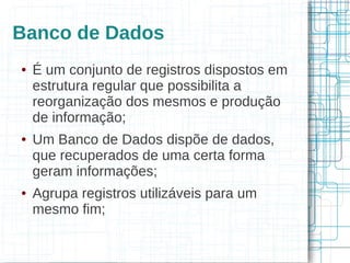 Banco de Dados
●   É um conjunto de registros dispostos em
    estrutura regular que possibilita a
    reorganização dos mesmos e produção
    de informação;
●   Um Banco de Dados dispõe de dados,
    que recuperados de uma certa forma
    geram informações;
●   Agrupa registros utilizáveis para um
    mesmo fim;
 