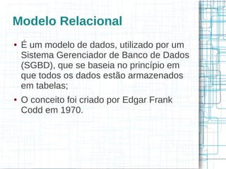 Modelo Relacional
●   É um modelo de dados, utilizado por um
    Sistema Gerenciador de Banco de Dados
    (SGBD), que se baseia no princípio em
    que todos os dados estão armazenados
    em tabelas;
●   O conceito foi criado por Edgar Frank
    Codd em 1970.
 