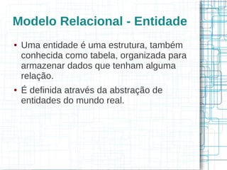 Modelo Relacional - Entidade
●   Uma entidade é uma estrutura, também
    conhecida como tabela, organizada para
    armazenar dados que tenham alguma
    relação.
●   É definida através da abstração de
    entidades do mundo real.
 