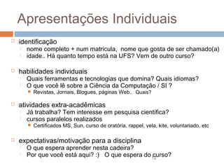 Apresentações Individuais


identificação





nome completo + num matricula, nome que gosta de ser chamado(a)
idade.. Há quanto tempo está na UFS? Vem de outro curso?

habilidades individuais



Quais ferramentas e tecnologias que domina? Quais idiomas?
O que você lê sobre a Ciência da Computação / SI ?




atividades extra-acadêmicas



Já trabalha? Tem interesse em pesquisa científica?
cursos paralelos realizados




Revistas, Jornais, Blogues, páginas Web.. Quais?

Certificados MS, Sun, curso de oratória, rappel, vela, kite, voluntariado, etc

expectativas/motivação para a disciplina



O que espera aprender nesta cadeira?
Por que você está aqui? :) O que espera do 12
curso?

 