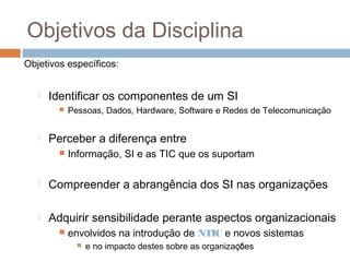Objetivos da Disciplina
Objetivos específicos:


Identificar os componentes de um SI




Pessoas, Dados, Hardware, Software e Redes de Telecomunicação

Perceber a diferença entre


Informação, SI e as TIC que os suportam



Compreender a abrangência dos SI nas organizações



Adquirir sensibilidade perante aspectos organizacionais


envolvidos na introdução de NTIC e novos sistemas


15
e no impacto destes sobre as organizações

 