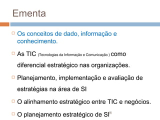 Ementa




Os conceitos de dado, informação e
conhecimento.
As TIC (Tecnologias da Informação e Comunicação ) como
diferencial estratégico nas organizações.



Planejamento, implementação e avaliação de
estratégias na área de SI



O alinhamento estratégico entre TIC e negócios.



16
O planejamento estratégico de SI

 