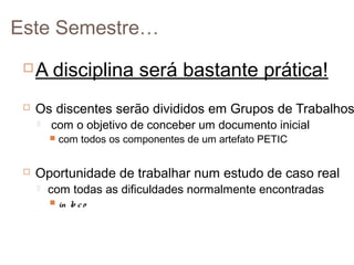 Este Semestre…


A disciplina será bastante prática!



Os discentes serão divididos em Grupos de Trabalhos


com o objetivo de conceber um documento inicial





com todos os componentes de um artefato PETIC

Oportunidade de trabalhar num estudo de caso real


com todas as dificuldades normalmente encontradas


in lo c o

 
