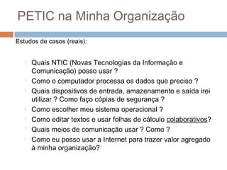PETIC na Minha Organização
Estudos de casos (reais):










Quais NTIC (Novas Tecnologias da Informação e
Comunicação) posso usar ?
Como o computador processa os dados que preciso ?
Quais dispositivos de entrada, amazenamento e saída irei
utilizar ? Como faço cópias de segurança ?
Como escolher meu sistema operacional ?
Como editar textos e usar folhas de cálculo colaborativos?
Quais meios de comunicação usar ? Como ?
Como eu posso usar a Internet para trazer valor agregado
à minha organização?

 