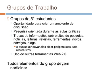 Grupos de Trabalho


Grupos de 5* estudantes




Oportunidade para criar um ambiente de
discussão
Pesquisa orientada durante as aulas práticas
Trocas de informações sobre sites de pesquisa,
notícias, leituras, revistas, ferramentas, novos
serviços, blogs
e

quaisquer devaneios ciber-peripatéticos-ludorecreativos…



Uso de outras ferramentas Web 2.0

Todos elementos do grupo devem
21

 