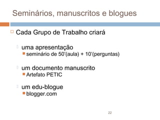 Seminários, manuscritos e blogues


Cada Grupo de Trabalho criará


uma apresentação
 seminário



um documento manuscrito
 Artefato



de 50’(aula) + 10’(perguntas)

PETIC

um edu-blogue
 blogger.com

22

 