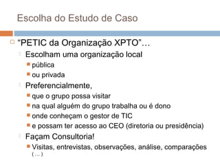 Escolha do Estudo de Caso


“PETIC da Organização XPTO”…


Escolham uma organização local
 pública
 ou



privada

Preferencialmente,
 que

o grupo possa visitar
 na qual alguém do grupo trabalha ou é dono
 onde conheçam o gestor de TIC
 e possam ter acesso ao CEO (diretoria ou presidência)


Façam Consultoria!
 Visitas,
(…)

entrevistas, observações, análise, comparações

 