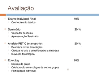 Avaliação


Exame Individual Final






20 %

Vendedor de idéias
Apresentação Seminário

Artefato PETIC (manuscrito)






Conhecimento teórico

Seminário




40%

20 %

Descobrir novas tecnologias
Clareza no uso e benefício para a empresa
Inovação tecnológica

Edu-blog




Espírito de grupo
Colaboração com colegas de outros grupos
Participação individual

20%
35

 