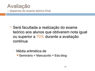 Avaliação

– dispensa do exame teórico final



Será facultada a realização do exame
teórico aos alunos que obtiverem nota igual
ou superior a 70% durante a avaliação
contínua


Média aritmética de
 Seminário

+ Manuscrito + Edu-blog

36

 