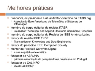 Melhores práticas


Fundador, ex-presidente e atual diretor científico da EATIS.org




membro do corpo editorial da revista JTAER







e sua arquitetura telemática

fundador da ABRUNA




Transaction on Knowledge and Data Engineering

revisor do periódico IEEE Computer Society
mentor do Projecto Caravela Digital




Journal of Theoretical and Applied Electronic Commerce Research

membro do corpo editorial da Revista do IEEE América Latina
revisor da revista IEEE TKDE




Associação Euro-Americana de Telemática e Sistemas de
Informação

primeira associação de pesquisadores brasileiros em Portugal

fundador do CALINFO


atual CALICOMP

 