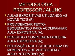 METODOLOGIA –
    PROFESSOR / ALUNO
 AULAS EXPOSITIVAS UTILIZANDO AS
  NOVAS TIC’S (P)
 PROVIDENCIAR TEXTO-
  ESQUEMÁTICO PARA ACOMPANHAR
  AULA EXPOSITIVA (A);
 REGISTROS COMPLEMENTARES NA
  AULA EXPOSITIVA (A);
 DEDICAÇÃO NOS ESTUDOS PARA OS
  MOMENTOS QUE ANTECEDEM O
  JOGO INTERATIVO (A);
 