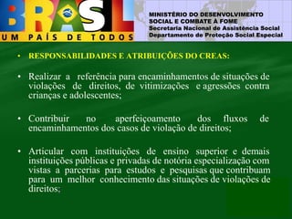 MINISTÉRIO DO DESENVOLVIMENTO
SOCIAL E COMBATE À FOME
Secretaria Nacional de Assistência Social
Departamento de Proteção Social Especial
• RESPONSABILIDADES E ATRIBUIÇÕES DO CREAS:
• Realizar a referência para encaminhamentos de situações de
violações de direitos, de vitimizações e agressões contra
crianças e adolescentes;
• Contribuir no aperfeiçoamento dos fluxos de
encaminhamentos dos casos de violação de direitos;
• Articular com instituições de ensino superior e demais
instituições públicas e privadas de notória especialização com
vistas a parcerias para estudos e pesquisas que contribuam
para um melhor conhecimento das situações de violações de
direitos;
 