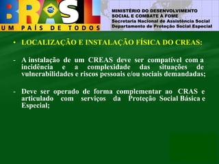MINISTÉRIO DO DESENVOLVIMENTO
SOCIAL E COMBATE À FOME
Secretaria Nacional de Assistência Social
Departamento de Proteção Social Especial
• LOCALIZAÇÃO E INSTALAÇÃO FÍSICA DO CREAS:
- A instalação de um CREAS deve ser compatível com a
incidência e a complexidade das situações de
vulnerabilidades e riscos pessoais e/ou sociais demandadas;
- Deve ser operado de forma complementar ao CRAS e
articulado com serviços da Proteção Social Básica e
Especial;
 