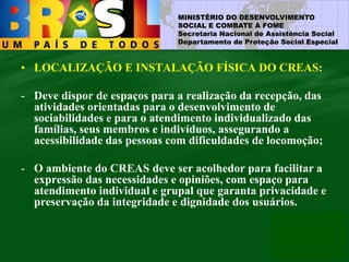 MINISTÉRIO DO DESENVOLVIMENTO
SOCIAL E COMBATE À FOME
Secretaria Nacional de Assistência Social
Departamento de Proteção Social Especial
• LOCALIZAÇÃO E INSTALAÇÃO FÍSICA DO CREAS:
- Deve dispor de espaços para a realização da recepção, das
atividades orientadas para o desenvolvimento de
sociabilidades e para o atendimento individualizado das
famílias, seus membros e indivíduos, assegurando a
acessibilidade das pessoas com dificuldades de locomoção;
- O ambiente do CREAS deve ser acolhedor para facilitar a
expressão das necessidades e opiniões, com espaço para
atendimento individual e grupal que garanta privacidade e
preservação da integridade e dignidade dos usuários.
 