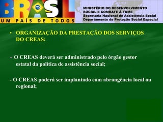 MINISTÉRIO DO DESENVOLVIMENTO
SOCIAL E COMBATE À FOME
Secretaria Nacional de Assistência Social
Departamento de Proteção Social Especial
• ORGANIZAÇÃO DA PRESTAÇÃO DOS SERVIÇOS
DO CREAS:
- O CREAS deverá ser administrado pelo órgão gestor
estatal da política de assistência social;
- O CREAS poderá ser implantado com abrangência local ou
regional;
 