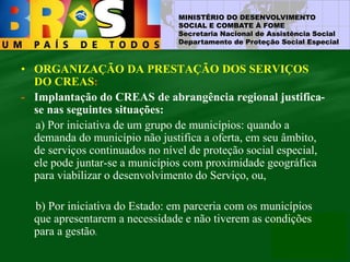 MINISTÉRIO DO DESENVOLVIMENTO
SOCIAL E COMBATE À FOME
Secretaria Nacional de Assistência Social
Departamento de Proteção Social Especial
• ORGANIZAÇÃO DA PRESTAÇÃO DOS SERVIÇOS
DO CREAS:
- Implantação do CREAS de abrangência regional justifica-
se nas seguintes situações:
a) Por iniciativa de um grupo de municípios: quando a
demanda do município não justifica a oferta, em seu âmbito,
de serviços continuados no nível de proteção social especial,
ele pode juntar-se a municípios com proximidade geográfica
para viabilizar o desenvolvimento do Serviço, ou,
b) Por iniciativa do Estado: em parceria com os municípios
que apresentarem a necessidade e não tiverem as condições
para a gestão.
 