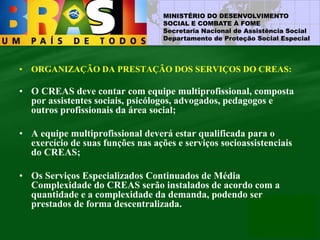 MINISTÉRIO DO DESENVOLVIMENTO
SOCIAL E COMBATE À FOME
Secretaria Nacional de Assistência Social
Departamento de Proteção Social Especial
• ORGANIZAÇÃO DA PRESTAÇÃO DOS SERVIÇOS DO CREAS:
• O CREAS deve contar com equipe multiprofissional, composta
por assistentes sociais, psicólogos, advogados, pedagogos e
outros profissionais da área social;
• A equipe multiprofissional deverá estar qualificada para o
exercício de suas funções nas ações e serviços socioassistenciais
do CREAS;
• Os Serviços Especializados Continuados de Média
Complexidade do CREAS serão instalados de acordo com a
quantidade e a complexidade da demanda, podendo ser
prestados de forma descentralizada.
 