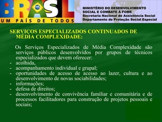 MINISTÉRIO DO DESENVOLVIMENTO
SOCIAL E COMBATE À FOME
Secretaria Nacional de Assistência Social
Departamento de Proteção Social Especial
SERVIÇOS ESPECIALIZADOS CONTINUADOS DE
MÉDIA COMPLEXIDADE:
Os Serviços Especializados de Média Complexidade são
serviços públicos desenvolvidos por grupos de técnicos
especializados que devem oferecer:
- acolhida,
- acompanhamento individual e grupal;
- oportunidades de acesso de acesso ao lazer, cultura e ao
desenvolvimento de novas sociabilidades;
- informações;
- defesa de direitos;
- desenvolvimento de convivência familiar e comunitária e de
processos facilitadores para construção de projetos pessoais e
sociais;
 